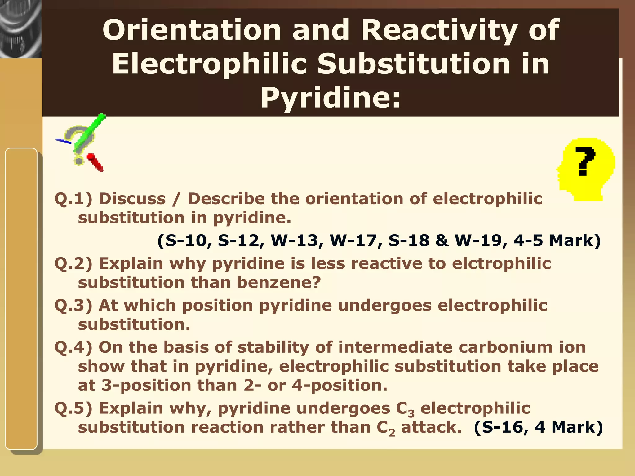 www.themegallery.com
Orientation and Reactivity of
Electrophilic Substitution in
Pyridine:
Q.1) Discuss / Describe the orientation of electrophilic
substitution in pyridine.
(S-10, S-12, W-13, W-17, S-18 & W-19, 4-5 Mark)
Q.2) Explain why pyridine is less reactive to elctrophilic
substitution than benzene?
Q.3) At which position pyridine undergoes electrophilic
substitution.
Q.4) On the basis of stability of intermediate carbonium ion
show that in pyridine, electrophilic substitution take place
at 3-position than 2- or 4-position.
Q.5) Explain why, pyridine undergoes C3 electrophilic
substitution reaction rather than C2 attack. (S-16, 4 Mark)
 