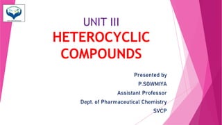 UNIT III
HETEROCYCLIC
COMPOUNDS
Presented by
P.SOWMIYA
Assistant Professor
Dept. of Pharmaceutical Chemistry
SVCP
 