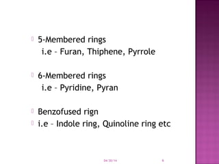  5-Membered rings
i.e – Furan, Thiphene, Pyrrole
 6-Membered rings
i.e – Pyridine, Pyran
 Benzofused rign
 i.e – Indole ring, Quinoline ring etc
04/30/14 6
 