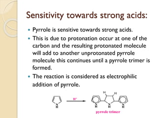 Sensitivity towards strong acids:
 Pyrrole is sensitive towards strong acids.
 This is due to protonation occur at one of the
carbon and the resulting protonated molecule
will add to another unprotonated pyrrole
molecule this continues until a pyrrole trimer is
formed.
 The reaction is considered as electrophilic
addition of pyrrole.
 