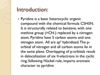 Introduction:
 Pyridine is a basic heterocyclic organic
compound with the chemical formula C5H5N.
It is structurally related to benzene, with one
methine group (=CH-) replaced by a nitrogen
atom. Pyridine have 5 carbon atoms and one
nitrogen atom. All are sp² hybridized.The p-
orbital of nitrogen and all carbon atoms lie in
the same plane. Overlapping of p-orbitals result
in delocalization of six π-electrons in the cyclic
ring, following Hückel rule, imparts aromatic
character to pyridine
 