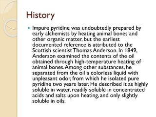History
 Impure pyridine was undoubtedly prepared by
early alchemists by heating animal bones and
other organic matter, but the earliest
documented reference is attributed to the
Scottish scientistThomas Anderson. In 1849,
Anderson examined the contents of the oil
obtained through high-temperature heating of
animal bones.Among other substances, he
separated from the oil a colorless liquid with
unpleasant odor, from which he isolated pure
pyridine two years later. He described it as highly
soluble in water, readily soluble in concentrated
acids and salts upon heating, and only slightly
soluble in oils.
 