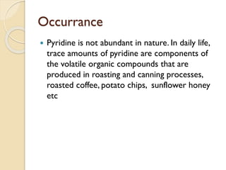 Occurrance
 Pyridine is not abundant in nature. In daily life,
trace amounts of pyridine are components of
the volatile organic compounds that are
produced in roasting and canning processes,
roasted coffee, potato chips, sunflower honey
etc
 