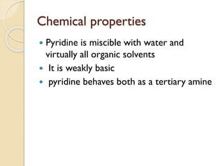 Chemical properties
 Pyridine is miscible with water and
virtually all organic solvents
 It is weakly basic
 pyridine behaves both as a tertiary amine
 