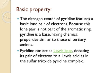 Basic property:
 The nitrogen center of pyridine features a
basic lone pair of electrons. Because this
lone pair is not part of the aromatic ring,
pyridine is a base, having chemical
properties similar to those of tertiary
amines.
 Pyridine can act as Lewis base, donating
its pair of electron to a Lewis acid as in
the sulfur trioxide pyridine complex.
 