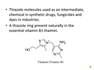 • Thiazole molecules used as an intermediate,
chemical in synthetic drugs, fungicides and
dyes in industries.
• A thiazole ring present naturally in the
essential vitamin B1 thaimin.
 