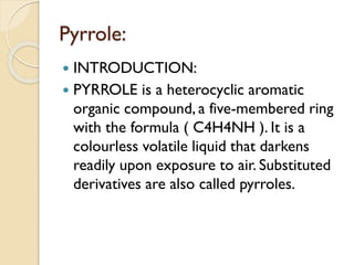 Pyrrole:
 INTRODUCTION:
 PYRROLE is a heterocyclic aromatic
organic compound, a five-membered ring
with the formula ( C4H4NH ). It is a
colourless volatile liquid that darkens
readily upon exposure to air. Substituted
derivatives are also called pyrroles.
 