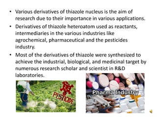 • Various derivatives of thiazole nucleus is the aim of
research due to their importance in various applications.
• Derivatives of thiazole heteroatom used as reactants,
intermediaries in the various industries like
agrochemical, pharmaceutical and the pesticides
industry.
• Most of the derivatives of thiazole were synthesized to
achieve the industrial, biological, and medicinal target by
numerous research scholar and scientist in R&D
laboratories.
 