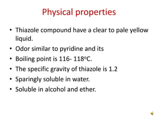 Physical properties
• Thiazole compound have a clear to pale yellow
liquid.
• Odor similar to pyridine and its
• Boiling point is 116- 118oC.
• The specific gravity of thiazole is 1.2
• Sparingly soluble in water.
• Soluble in alcohol and ether.
 