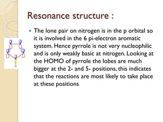 Resonance structure :
 The lone pair on nitrogen is in the p orbital so
it is involved in the 6 pi-electron aromatic
system. Hence pyrrole is not very nucleophilic
and is only weakly basic at nitrogen. Looking at
the HOMO of pyrrole the lobes are much
bigger at the 2- and 5- positions, this indicates
that the reactions are most likely to take place
at these positions
 