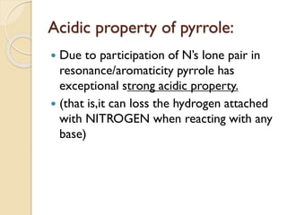 Acidic property of pyrrole:
 Due to participation of N’s lone pair in
resonance/aromaticity pyrrole has
exceptional strong acidic property.
 (that is,it can loss the hydrogen attached
with NITROGEN when reacting with any
base)
 
