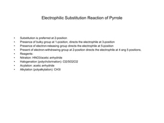 Electrophilic Substitution Reaction of Pyrrole Substitution is preferred at 2-position Presence of bulky group at 1-position, directs the electrophile at 3-position Presence of electron-releasing group directs the electrophile at 5-position Present of electron-withdrawing group at 2-position directs the electrophile at 4 ang 5 positions. Reagents: Nitration: HNO3/acetic anhydride Halogenation (polychclorination): Cl2/SO2Cl2 Acylation: acetic anhydride Alkylation (polyalkylation): CH3I 