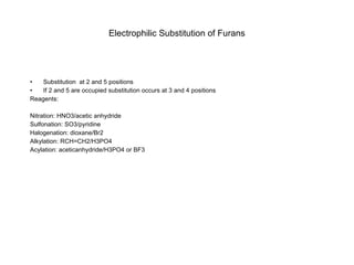 Electrophilic Substitution of Furans Substitution  at 2 and 5 positions If 2 and 5 are occupied substitution occurs at 3 and 4 positions Reagents: Nitration: HNO3/acetic anhydride Sulfonation: SO3/pyridine Halogenation: dioxane/Br2 Alkylation: RCH=CH2/H3PO4 Acylation: aceticanhydride/H3PO4 or BF3 
