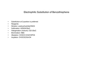 Electrophilic Substitution of Benzothiophene Substitution at 2-position is preferred Reagents: Nitration: aceticanhydride/HNO3 Sulfonation: H2SO4/30oC Halogenation (mixture); Cl2/-30oC Bromination: NBS Alkylation: CH3CH=CH2/H3PO4 Acylation: CH3COCl/SnCl4 