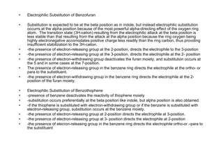 Electrophilic Substitution of Benzofuran Substitution is expected to be at the beta position as in indole, but instead electrophilic substitution occurrs at the alpha position because of the most powerful alpha-directing effect of the oxygen ring atom.  The transition state (3H-cation) resulting from the electrophilic attack at the beta position is less stable than that resulting from the attack at the alpha position because the ring oxygen being highly electronegative accomodates positive charge less readily than the ring carbon, thus providing insufficient stabilization to the 3H-cation. -the presence of electron-releasing group at the 2-position, directs the electrophile to the 3-position -the presence of electron-releasing group at the 3-position, directs the electrophile at the 2- posiition -the presence of electron-withdrawing group deactivates the furan moiety, and substitution occurs at the 5 and in some cases at the 7-position. The presence of electron-releasing group in the benzene ring directs the electrophile at the ortho- or para to the substituent. -the presence of electron-withdrawing group in the benzene ring directs the electrophile at the 2-position of the furan moiety. Electrophilic Substitution of Benzothophene -presence of benzene deactivates the reactivity of thiophene moiety -substitution occurs preferentially at the beta position like indole, but alpha position is also obtained. -if the thiophene is substituted with electron-withdrawing group or if the benzene is substituted with electron-releasing group, substitution occurs at the benzene moiety. -the presence of electron-releasing group at 2-position directs the electrophile at 3-position. -the presence of electron-releasing group at 3- position directs the electrophile at 2-position -the presence of elecron-releasing group in the benzene ring directs the electrophile ortho-or –para to the substituent 