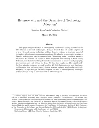 Heterogeneity and the Dynamics of Technology
                          Adoption∗
                           Stephen Ryan†and Catherine Tucker‡
                                         March 15, 2007


                                              Abstract
          This paper analyzes the role of heterogeneity and forward-looking expectations in
      the diﬀusion of network technologies. Using a detailed data set on the adoption of
      a new videoconferencing technology within a ﬁrm, we estimate a structural model of
      technology adoption and communications choice. We allow for heterogeneity in network
      beneﬁts and adoption costs across employees. We develop a new “simulated sequence
      estimator” to measure the extent to which employees seek diversity in their calling
      behavior, and characterize the patterns of communication as a function of geography,
      job function, and rank within the ﬁrm. We ﬁnd that employees diﬀer signiﬁcantly
      in their adoption costs and network beneﬁts. We ﬁnd that employees have signiﬁcant
      welfare gains from having access to a diverse network, and that a policy of strategically
      targeting the right subtype for initial adoption can lead to a faster-growing and larger
      network than a policy of uncoordinated or diﬀuse adoption.




  ∗
      Financial support from the NET Institute, www.NETinst.org, is gratefully acknowledged. We would
also like to thank Dan Ackerberg, Amy Finkelstein, Shane Greenstein, Thierry Magnac, Chris Snyder, Marc
Rysman, Andrew Sweeting, and seminar participants at the 2006 International Industrial Organization Con-
ference, Boston University, the University of Mannheim, Central European University, the 2006 Minnesota
Applied Microeconomics Conference, the Wharton School of the University of Pennsylvania, the 2006 Quan-
titative Marketing and Economics Conference, the Tuck Winter IO Conference, the Fourth IDEI Conference
on the Economics of the Software and Internet Industries, MIT, and the 2007 NBER Winter IO Meetings.
    †
      Department of Economics, MIT, Cambridge, MA and NBER.
    ‡
      Marketing Group, MIT Sloan School of Business, Cambridge, MA.


                                                   1
 