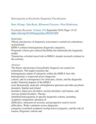 Heterogeneity in Psychiatric Diagnostic Classification
Kate Allsopp , John Read , Rhiannon Corcoran , Peter Kinderman
Psychiatry Research. Volume 279, September 2019, Pages 15-22
https://doi.org/10.1016/j.psychres.2019.07.005
Highlights
Theory and practice of diagnostic assessment is central yet contentious
in psychiatry.
DSM-5 contains heterogeneous diagnostic categories.
Pragmatic criteria give clinical flexibility but undermine the diagnostic
model.
Trauma has a limited causal role in DSM-5, despite research evidence to
the contrary.
Abstract
The theory and practice of psychiatric diagnosis are central yet
contentious. This paper examines the
heterogeneous nature of categories within the DSM-5, how this
heterogeneity is expressed across diagnostic
criteria, and its consequences for clinicians, clients, and the diagnostic
model. Selected chapters of the DSM-5
were thematically analysed: schizophrenia spectrum and other psychotic
disorders; bipolar and related
disorders; depressive disorders; anxiety disorders; and trauma- and
stressor-related disorders. Themes
identified heterogeneity in specific diagnostic criteria, including
symptom comparators, duration of
difficulties, indicators of severity, and perspective used to assess
difficulties. Wider variations across diagnostic
categories examined symptom overlap across categories, and the role of
trauma. Pragmatic criteria and
 