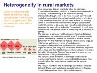 Heterogeneity in rural markets
                                  Most market size data on rural India takes the aggregate
 Unlike in urban markets          households or household spend for a predetermined geographical
                                  boundary. District boundary is the most used defining
 where demand is highly           characteristic, though some of the more research savvy look at
 concentrated, rural markets      market sizes down to the block level, and almost no one looks at
 tend to be spread out. This      up-to-date village level data for their sales and market planning.
                                  Unlike in urban markets where demand is highly concentrated,
 increases the sales efforts
                                  rural markets tend to be spread out. This, of course, dramatically
 and costs                        increases the sales efforts and costs. Consequently, though many
                                  rural markets look good on paper, in reality they are quite costly to
                                  service.
                                  The best way to compare rural locations is, therefore, to look at
                                  market density, or expenditure per unit area. The accompanying
                                  graphic provides the 10 best rural locations in India as per this
                                  parameter. We find that markets that are otherwise quite large, do
                                  not show up as the best in terms of market density.
                                  Large parts of Gurgaon have highly educated households with
                                  organized-sector jobs living in its rural areas. Moreover, high land
                                  values have also dramatically increased the wealth and incomes of
                                  its traditional residents. Gurgaon’s rural area, therefore, scores
                                  high because of the growing suburbia.
Source: Market Skyline of India   The story of Kerala is different. Cash crops combined with
                                  returning international workers, continued repatriations and high
                                  educational profiles make its rural markets similar to urban
                                  markets.
                                  The story of Jharkhand and West Bengal’s districts is, however,
                                  different. These rural markets are characterized not by high per
                                  household expenditure, but a high population density.
 