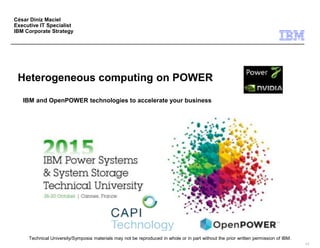 Technical University/Symposia materials may not be reproduced in whole or in part without the prior written permission of IBM.
9.0
Heterogeneous computing on POWER
IBM and OpenPOWER technologies to accelerate your business
César Diniz Maciel
Executive IT Specialist
IBM Corporate Strategy
 