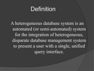 Definition
A heterogeneous database system is an
automated (or semi-automated) system
for the integration of heterogeneous,
disparate database management system
to present a user with a single, unified
query interface.
 