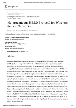 1/30/15 Heterogeneous HEED Protocol for Wireless Sensor Networks - Springer
link.springer.com/article/10.1007/s11277-014-1629-y/fulltext.html 1/31
(1)
Wireless Personal Communications
An International Journal
© Springer Science+Business Media New York 2014
10.1007/s11277-014-1629-y
Heterogeneous HEED Protocol for Wireless
Sensor Networks
Satish Chand 1 , Samayveer Singh 1 and Bijendra Kumar1
Netaji Subhas Institute of Technology, Sector-3, Dwarka, New Delhi , 110078, India
Satish Chand (Corresponding author)
Email: schand86@hotmail.com
Samayveer Singh
Email: samayveersingh@gmail.com
Bijendra Kumar
Email: bizender@rediffmail.com
Published online: 6 February 2014
Abstract
One of the important protocols for increasing the network lifetime in wireless sensor networks
(WSNs) is hybrid energy efficient distributed (HEED) protocol. This protocol considers two
parameters for deciding the cluster heads, i.e., residual energy and node density and has been
designed for the homogeneous WSNs. In this paper, we consider the implementation of HEED for a
heterogeneous network. Depending upon the type of nodes, it defines one-level, two-level, and three-
level heterogeneity and accordingly the implementation of HEED is referred to as hetHEED-1,
hetHEED-2, and hetHEED-3, respectively. We also consider one more parameter, i.e., distance and
apply fuzzy logic to determine the cluster heads and accordingly the hetHEED-1, hetHEED-2, and
hetHEED-3 are named as HEED-FL, hetHEED-FL-2, hetHEED-FL-3, respectively. The simulation
results show that as the level of heterogeneity increases in the network, the nodes remain alive for
longer time and the rate of energy dissipation decreases. And also, increasing the heterogeneity level
helps sending more packets to the base station and increases the network lifetime. The increase in the
network energy increases the network lifetime manifold. In fact, using fuzzy logic, the network lifetime
increases by 114.85 % that of the original HEED without any increase in the network energy. Thus,
the hetHEED-FL-3 provides the longest lifetime (387.94 % increase) in lifetime at the cost of 19 %
increase in network energy), sends maximum number of packets to the base station, and has minimum
rate of energy dissipation.
 