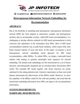 Heterogeneous Information Network Embedding for
Recommendation
ABSTRACT:
Due to the flexibility in modelling data heterogeneity, heterogeneous information
network (HIN) has been adopted to characterize complex and heterogeneous
auxiliary data in recommender systems, called HIN based recommendation. It is
challenging to develop effective methods for HIN based recommendation in both
extraction and exploitation of the information from HINs. Most of HIN based
recommendation methods rely on path based similarity, which cannot fully mine
latent structure features of users and items. In this paper, we propose a novel
heterogeneous network embedding based approach for HIN based
recommendation, called HERec. To embed HINs, we design a meta-path based
random walk strategy to generate meaningful node sequences for network
embedding. The learned node embeddings are first transformed by a set of fusion
functions, and subsequently integrated into an extended matrix factorization (MF)
model. The extended MF model together with fusion functions are jointly
optimized for the rating prediction task. Extensive experiments on three real-world
datasets demonstrate the effectiveness of the HERec model. Moreover, we show
the capability of the HERec model for the cold-start problem, and reveal that the
transformed embedding information from HINs can improve the recommendation
performance.
SYSTEM REQUIREMENTS:
HARDWARE REQUIREMENTS:
 
