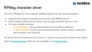 RPMsg character driver
The Linux RPMsg char driver exposes RPMsg endpoints to user-space processes.
● Supports the creation of multiple endpoints for each RPMsg device
● Each created endpoint device shows up as a single character device in /dev
● Provides multiple interfaces:
○ Control interface: allows creation/destruction of endpoint interfaces
○ Endpoint interface (one for each exposed endpoint): allows creation, destruction
and interaction with endpoints
The driver was first introduced in the Linux 4.11 version (sources can be found in the drivers
folder of mainline kernel). More info are available in our technical note.
 