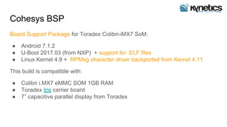 Cohesys BSP
Board Support Package for Toradex Colibri-iMX7 SoM:
● Android 7.1.2
● U-Boot 2017.03 (from NXP) + support for .ELF files
● Linux Kernel 4.9 + RPMsg character driver backported from Kernel 4.11
This build is compatible with:
● Colibri i.MX7 eMMC SOM 1GB RAM
● Toradex Iris carrier board
● 7” capacitive parallel display from Toradex
 