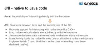 JNI - native to Java code
Java: impossibility of interacting directly with the hardware
JNI: Glue layer between Java and the lower layers of the OS
● Provides support for interacting with native code like C/C++
● Map native methods which interact directly with the hardware
● Java code declares static native methods in whatever class in the code
● Main Activity loads the native libraries (.so or .dll) where native methods are
implemented (in C) and bind them to the class where they have been
declared (native).
 
