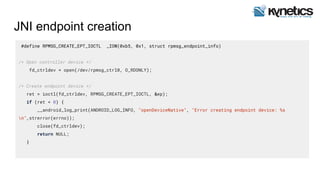 JNI endpoint creation
#define RPMSG_CREATE_EPT_IOCTL _IOW(0xb5, 0x1, struct rpmsg_endpoint_info)
/* Open controller device */
fd_ctrldev = open(/dev/rpmsg_ctrl0, O_RDONLY);
/* Create endpoint device */
ret = ioctl(fd_ctrldev, RPMSG_CREATE_EPT_IOCTL, &ep);
if (ret < 0) {
__android_log_print(ANDROID_LOG_INFO, "openDeviceNative", "Error creating endpoint device: %s
n",strerror(errno));
close(fd_ctrldev);
return NULL;
}
 