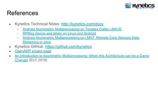 References
● Kynetics Technical Notes: http://kynetics.com/docs
○ Android Asymmetric Multiprocessing on Toradex Colibri i.MX7D
○ RPMsg device and driver on Linux and Android
○ Android Asymmetric Multiprocessing on i.MX7: Remote Core Sensors Data
Streaming in Java
● Kynetics GitHub: https://github.com/kynetics
● OpenAMP project page
● An Introduction to Asymmetric Multiprocessing: When this Architecture can be a Game
Changer (ELC 2018)
 