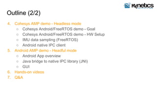 Outline (2/2)
4. Cohesys AMP demo - Headless mode
○ Cohesys Android/FreeRTOS demo - Goal
○ Cohesys Android/FreeRTOS demo - HW Setup
○ IMU data sampling (FreeRTOS)
○ Android native IPC client
5. Android AMP demo - Headful mode
○ Android App overview
○ Java bridge to native IPC library (JNI)
○ GUI
6. Hands-on videos
7. Q&A
 