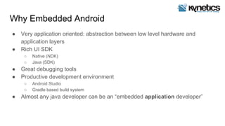 Why Embedded Android
● Very application oriented: abstraction between low level hardware and
application layers
● Rich UI SDK
○ Native (NDK)
○ Java (SDK)
● Great debugging tools
● Productive development environment
○ Android Studio
○ Gradle based build system
● Almost any java developer can be an “embedded application developer”
 
