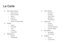 La Carte
● Key Value Stores
○ Memcached
○ MemcacheDB
○ Redis
○ Riak KV
○ Cassandra
○ Amazon's DynamoDB
● Graph
○ Neo4J
○ OrientDB
○ Titan
○ Virtuoso
○ ArangoDB
● Relational
○ MySQL
○ PostgreSQL
● Time Series
○ InfluxDB
○ Graphite
○ OpenTSDB
○ Blueflood
○ Prometheus
● Columnar
○ Vertica
○ Infobright
○ Amazon RedShift
○ Apache HBase
● Document
○ MongoDB
○ Couchbase
● Fulltext
○ Sphinx
○ Lucene/Solr
 