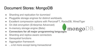 Document Stores: MongoDB
● Sharding and replication for dummies!
● Pluggable storage engines for distinct workloads.
● Excellent compression options with PerconaFT, RocksDB, WiredTiger
● On disk encryption (Enterprise Advanced)
● In-memory storage engine (Beta)
● Connectors for all major programming languages
● Sharding and replica aware connectors
● Geospatial functions
● Aggregation framework
● .. a lot more except being transactional
 