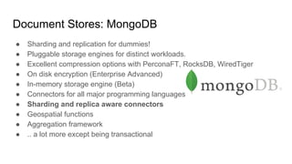 Document Stores: MongoDB
● Sharding and replication for dummies!
● Pluggable storage engines for distinct workloads.
● Excellent compression options with PerconaFT, RocksDB, WiredTiger
● On disk encryption (Enterprise Advanced)
● In-memory storage engine (Beta)
● Connectors for all major programming languages
● Sharding and replica aware connectors
● Geospatial functions
● Aggregation framework
● .. a lot more except being transactional
 