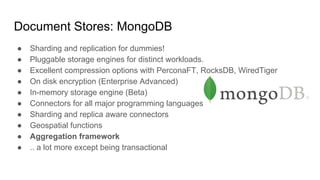Document Stores: MongoDB
● Sharding and replication for dummies!
● Pluggable storage engines for distinct workloads.
● Excellent compression options with PerconaFT, RocksDB, WiredTiger
● On disk encryption (Enterprise Advanced)
● In-memory storage engine (Beta)
● Connectors for all major programming languages
● Sharding and replica aware connectors
● Geospatial functions
● Aggregation framework
● .. a lot more except being transactional
 