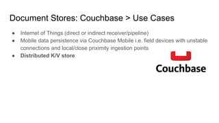 Document Stores: Couchbase > Use Cases
● Internet of Things (direct or indirect receiver/pipeline)
● Mobile data persistence via Couchbase Mobile i.e. field devices with unstable
connections and local/close priximity ingestion points
● Distributed K/V store
 