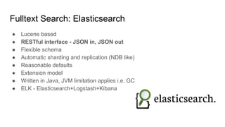 Fulltext Search: Elasticsearch
● Lucene based
● RESTful interface - JSON in, JSON out
● Flexible schema
● Automatic sharding and replication (NDB like)
● Reasonable defaults
● Extension model
● Written in Java, JVM limitation applies i.e. GC
● ELK - Elasticsearch+Logstash+Kibana
 