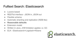Fulltext Search: Elasticsearch
● Lucene based
● RESTful interface - JSON in, JSON out
● Flexible schema
● Automatic sharding and replication (NDB like)
● Reasonable defaults
● Extension model
● Written in Java, JVM limitation applies i.e. GC
● ELK - Elasticsearch+Logstash+Kibana
 