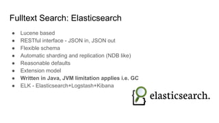 Fulltext Search: Elasticsearch
● Lucene based
● RESTful interface - JSON in, JSON out
● Flexible schema
● Automatic sharding and replication (NDB like)
● Reasonable defaults
● Extension model
● Written in Java, JVM limitation applies i.e. GC
● ELK - Elasticsearch+Logstash+Kibana
 