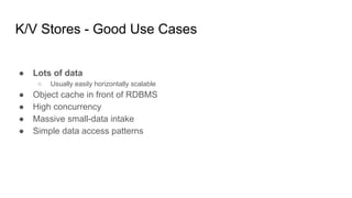 K/V Stores - Good Use Cases
● Lots of data
○ Usually easily horizontally scalable
● Object cache in front of RDBMS
● High concurrency
● Massive small-data intake
● Simple data access patterns
 