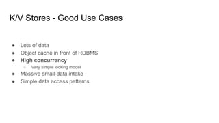 K/V Stores - Good Use Cases
● Lots of data
● Object cache in front of RDBMS
● High concurrency
○ Very simple locking model
● Massive small-data intake
● Simple data access patterns
 