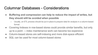 Columnar Databases - Considerations
● Buffering and compression can help to reduce the impact of writes, but
they should still be avoided when possible
○ Usually, an ETL process should be put in place to prepare data for analysis in a column-based
format
● Covering Indexes in row-based stores could provide similar benefits, but only
up to a point → index maintenance work can become too expensive
● Column-based stores are self-indexing and more disk-space efficient
● SQL can be used for most column-based stores
 