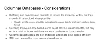 Columnar Databases - Considerations
● Buffering and compression can help to reduce the impact of writes, but they
should still be avoided when possible
○ Usually, an ETL process should be put in place to prepare data for analysis in a column-based
format
● Covering Indexes in row-based stores could provide similar benefits, but only
up to a point → index maintenance work can become too expensive
● Column-based stores are self-indexing and more disk-space efficient
● SQL can be used for most column-based stores
 