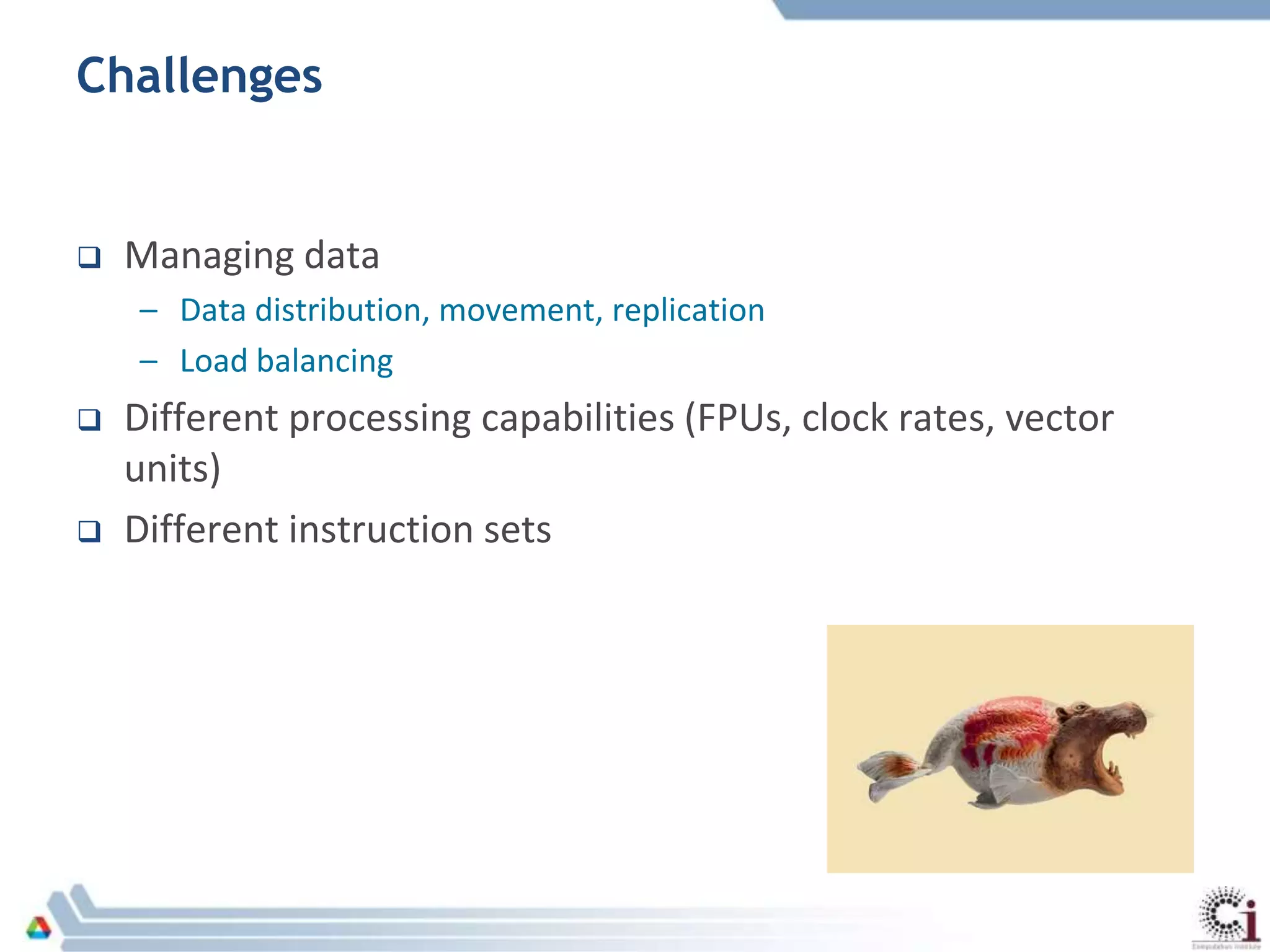 Challenges
 Managing data
– Data distribution, movement, replication
– Load balancing
 Different processing capabilities (FPUs, clock rates, vector
units)
 Different instruction sets
 