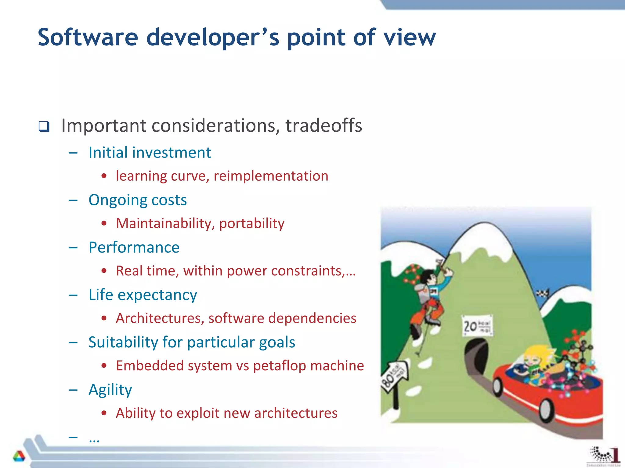 Software developer’s point of view
 Important considerations, tradeoffs
– Initial investment
• learning curve, reimplementation
– Ongoing costs
• Maintainability, portability
– Performance
• Real time, within power constraints,…
– Life expectancy
• Architectures, software dependencies
– Suitability for particular goals
• Embedded system vs petaflop machine
– Agility
• Ability to exploit new architectures
– …
 