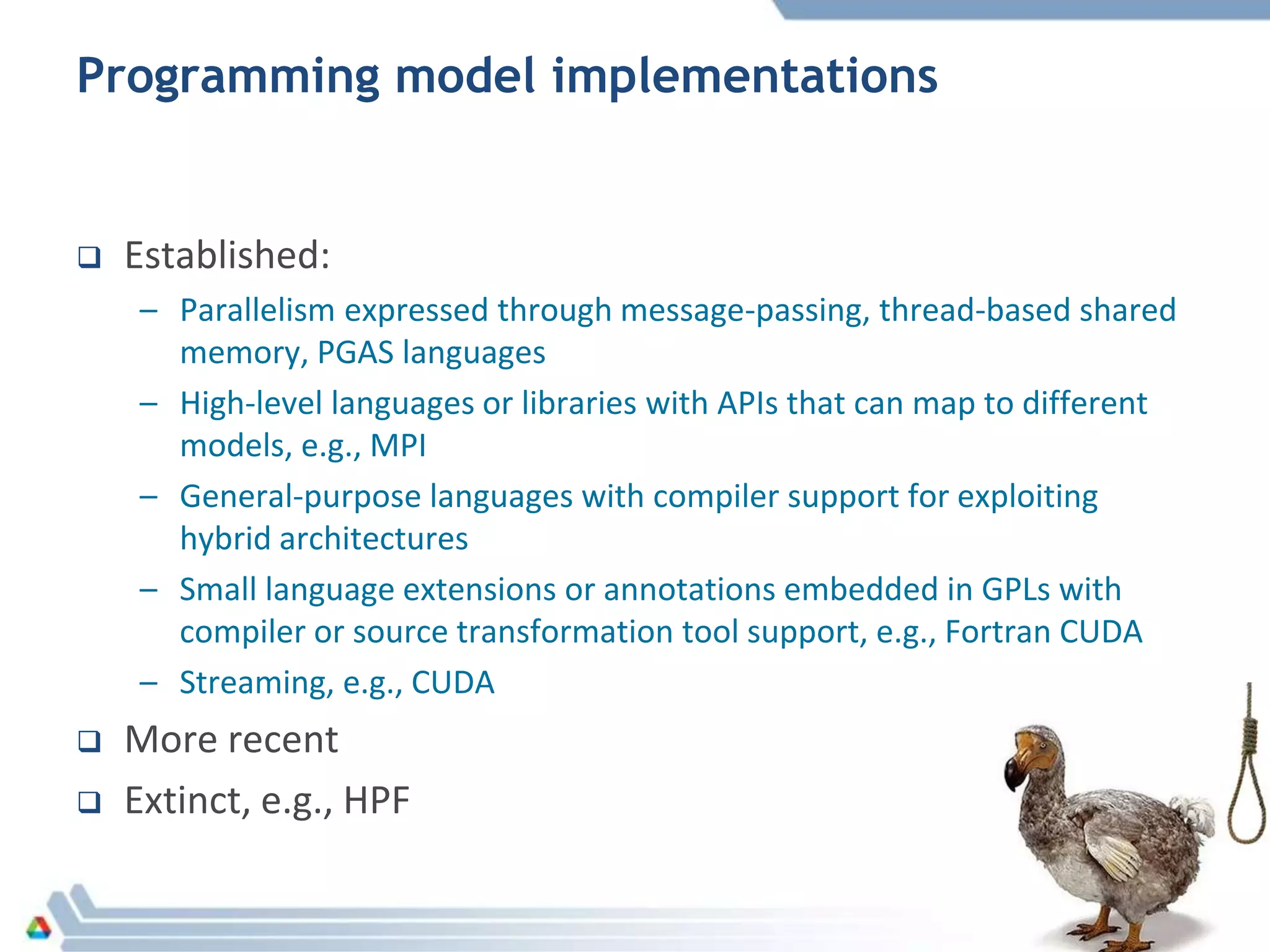 Programming model implementations
 Established:
– Parallelism expressed through message-passing, thread-based shared
memory, PGAS languages
– High-level languages or libraries with APIs that can map to different
models, e.g., MPI
– General-purpose languages with compiler support for exploiting
hybrid architectures
– Small language extensions or annotations embedded in GPLs with
compiler or source transformation tool support, e.g., Fortran CUDA
– Streaming, e.g., CUDA
 More recent
 Extinct, e.g., HPF
 