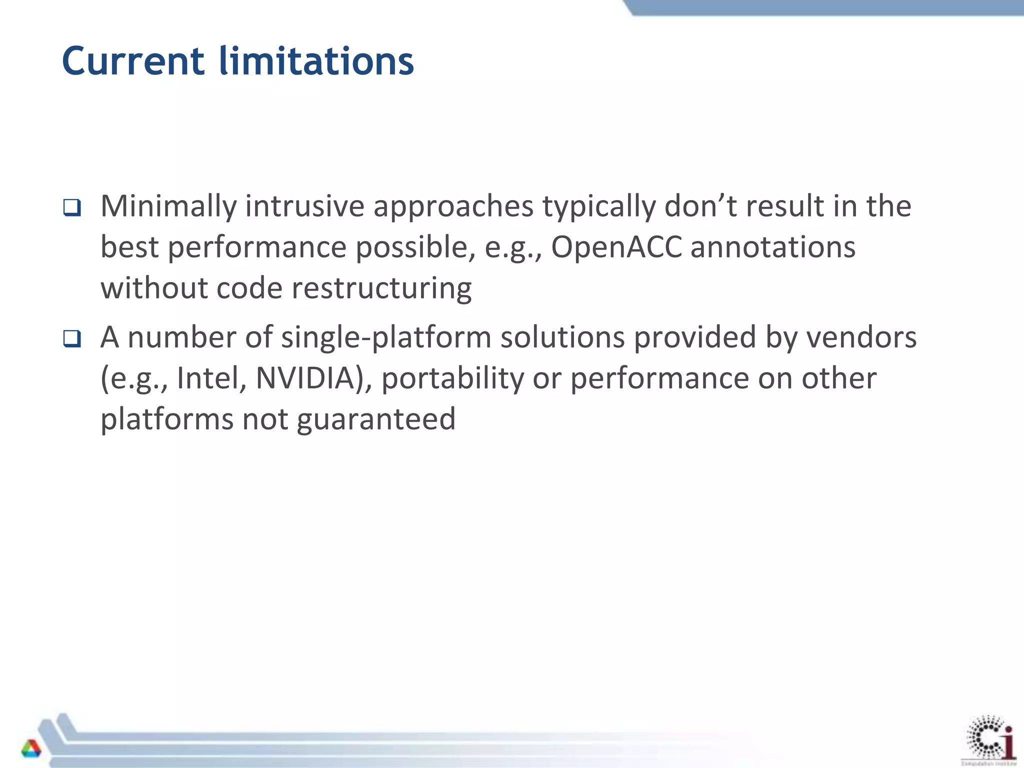 Current limitations
 Minimally intrusive approaches typically don’t result in the
best performance possible, e.g., OpenACC annotations
without code restructuring
 A number of single-platform solutions provided by vendors
(e.g., Intel, NVIDIA), portability or performance on other
platforms not guaranteed
 