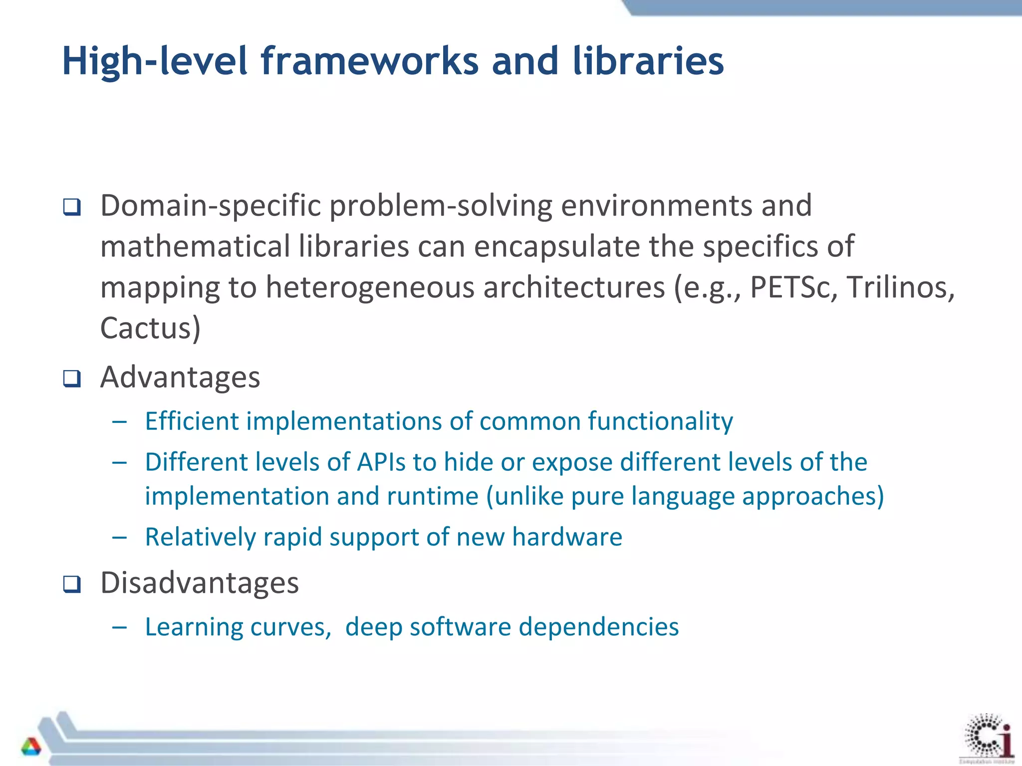 High-level frameworks and libraries
 Domain-specific problem-solving environments and
mathematical libraries can encapsulate the specifics of
mapping to heterogeneous architectures (e.g., PETSc, Trilinos,
Cactus)
 Advantages
– Efficient implementations of common functionality
– Different levels of APIs to hide or expose different levels of the
implementation and runtime (unlike pure language approaches)
– Relatively rapid support of new hardware
 Disadvantages
– Learning curves, deep software dependencies
 
